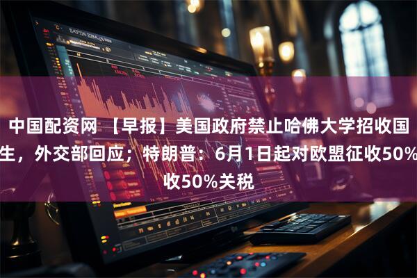 中国配资网 【早报】美国政府禁止哈佛大学招收国际学生，外交部回应；特朗普：6月1日起对欧盟征收50%关税