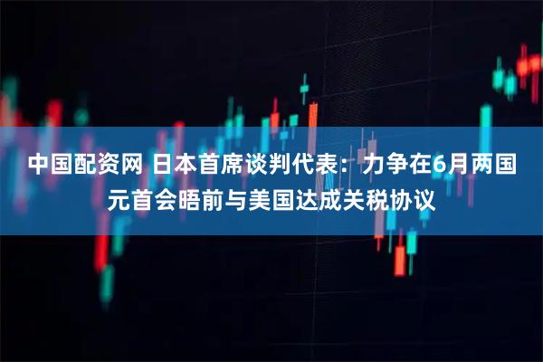 中国配资网 日本首席谈判代表：力争在6月两国元首会晤前与美国达成关税协议