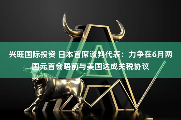兴旺国际投资 日本首席谈判代表：力争在6月两国元首会晤前与美国达成关税协议