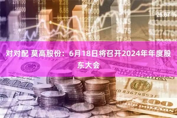 对对配 莫高股份：6月18日将召开2024年年度股东大会