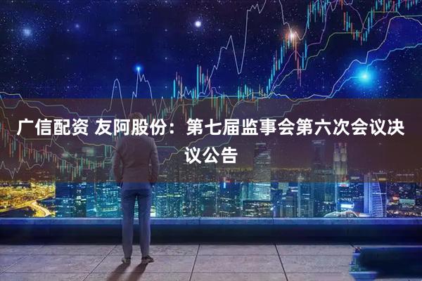 广信配资 友阿股份：第七届监事会第六次会议决议公告