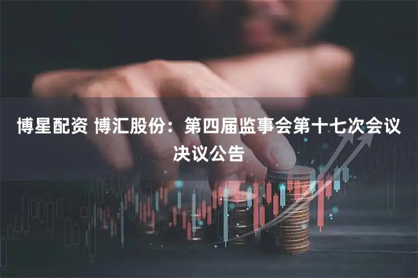 博星配资 博汇股份：第四届监事会第十七次会议决议公告