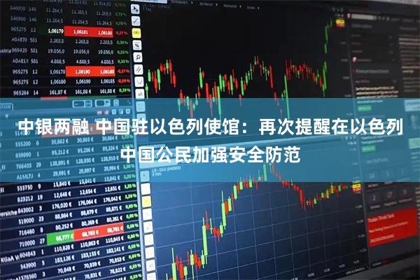 中银两融 中国驻以色列使馆：再次提醒在以色列中国公民加强安全防范