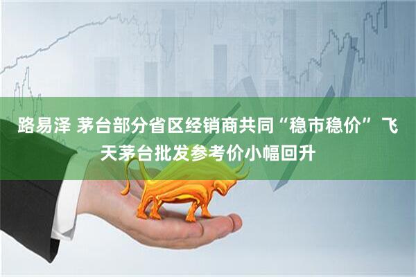 路易泽 茅台部分省区经销商共同“稳市稳价” 飞天茅台批发参考价小幅回升