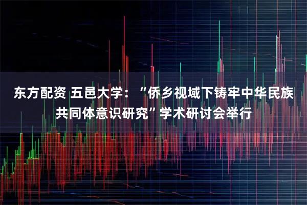 东方配资 五邑大学：“侨乡视域下铸牢中华民族共同体意识研究”学术研讨会举行