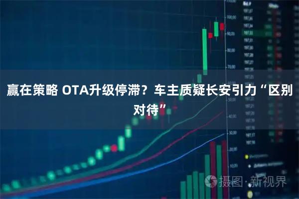 赢在策略 OTA升级停滞？车主质疑长安引力“区别对待”