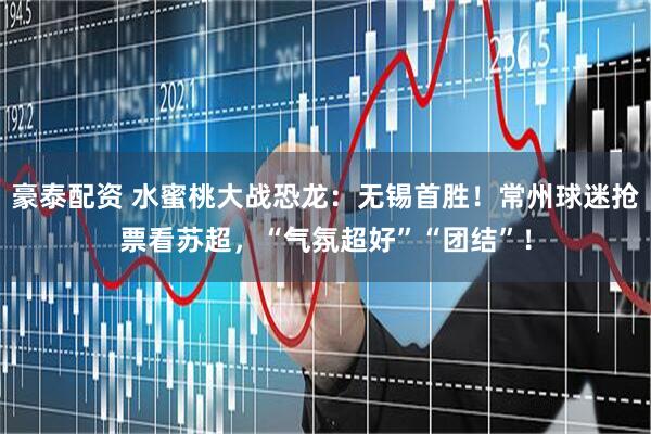 豪泰配资 水蜜桃大战恐龙：无锡首胜！常州球迷抢票看苏超，“气氛超好”“团结”！