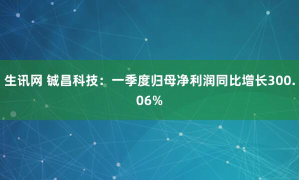 生讯网 铖昌科技：一季度归母净利润同比增长300.06%