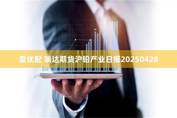 爱优配 瑞达期货沪铅产业日报20250428