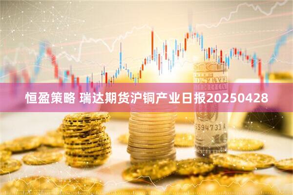 恒盈策略 瑞达期货沪铜产业日报20250428