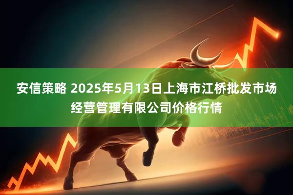 安信策略 2025年5月13日上海市江桥批发市场经营管理有限公司价格行情