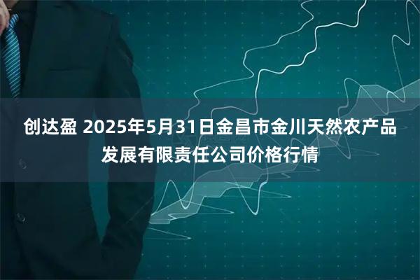 创达盈 2025年5月31日金昌市金川天然农产品发展有限责任公司价格行情