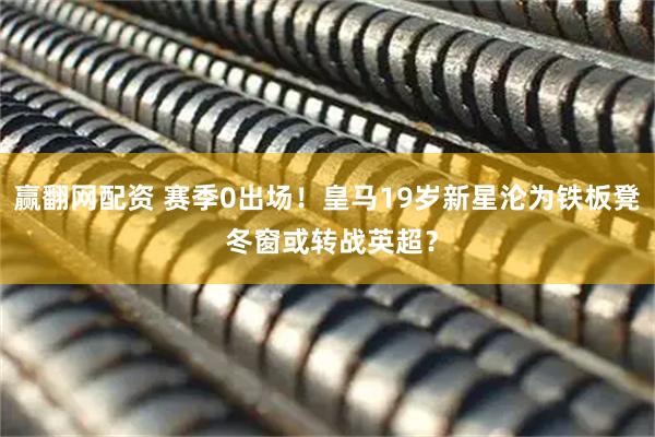 赢翻网配资 赛季0出场！皇马19岁新星沦为铁板凳 冬窗或转战英超？