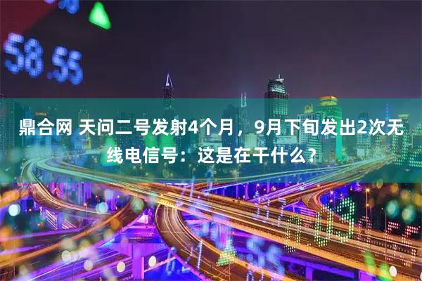 鼎合网 天问二号发射4个月，9月下旬发出2次无线电信号：这是在干什么？