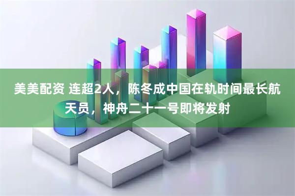 美美配资 连超2人，陈冬成中国在轨时间最长航天员，神舟二十一号即将发射
