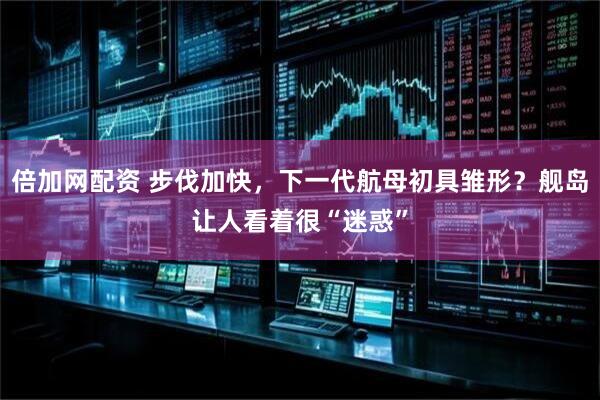 倍加网配资 步伐加快，下一代航母初具雏形？舰岛让人看着很“迷惑”
