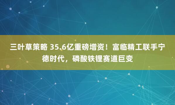 三叶草策略 35.6亿重磅增资！富临精工联手宁德时代，磷酸铁锂赛道巨变