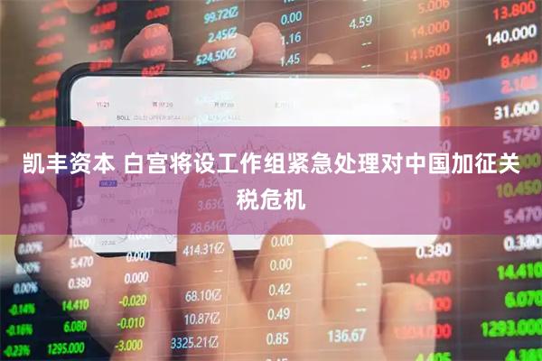 凯丰资本 白宫将设工作组紧急处理对中国加征关税危机