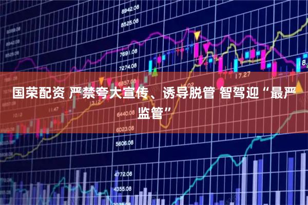 国荣配资 严禁夸大宣传、诱导脱管 智驾迎“最严监管”