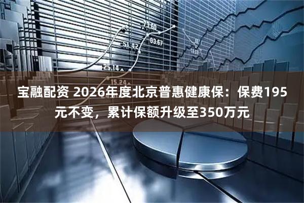 宝融配资 2026年度北京普惠健康保：保费195元不变，累计保额升级至350万元
