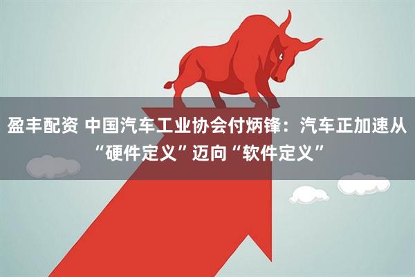 盈丰配资 中国汽车工业协会付炳锋：汽车正加速从“硬件定义”迈向“软件定义”