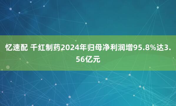 忆速配 千红制药2024年归母净利润增95.8%达3.56亿元