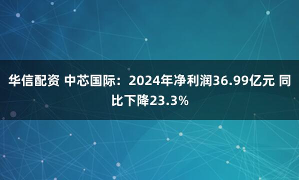 华信配资 中芯国际：2024年净利润36.99亿元 同比下降23.3%