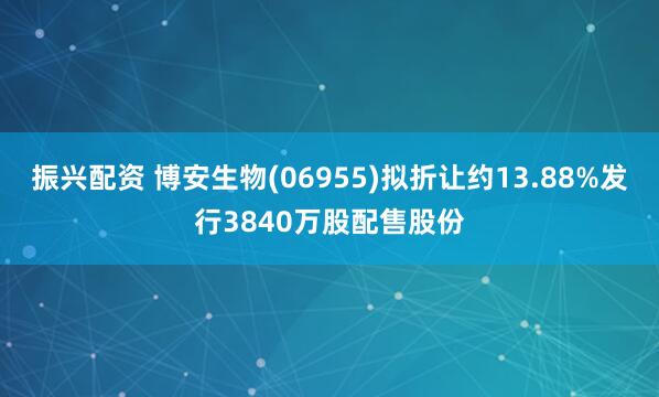 振兴配资 博安生物(06955)拟折让约13.88%发行3840万股配售股份