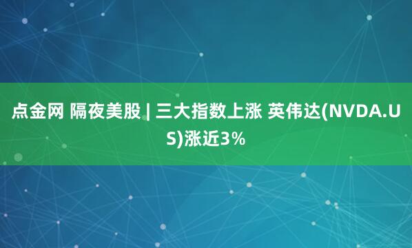 点金网 隔夜美股 | 三大指数上涨 英伟达(NVDA.US)涨近3%