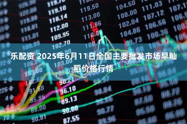 乐配资 2025年6月11日全国主要批发市场早籼稻价格行情