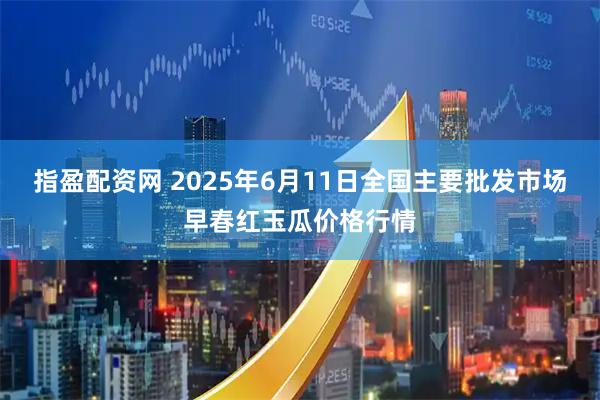 指盈配资网 2025年6月11日全国主要批发市场早春红玉瓜价格行情