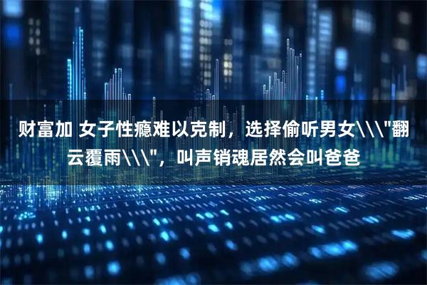 财富加 女子性瘾难以克制，选择偷听男女\＂翻云覆雨\＂，叫声销魂居然会叫爸爸