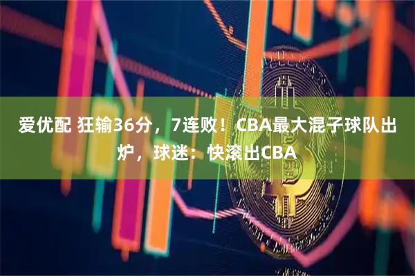 爱优配 狂输36分，7连败！CBA最大混子球队出炉，球迷：快滚出CBA