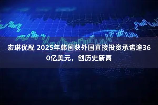 宏琳优配 2025年韩国获外国直接投资承诺逾360亿美元，创历史新高