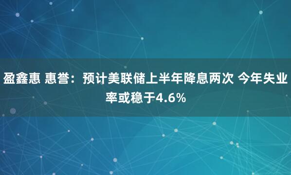 盈鑫惠 惠誉：预计美联储上半年降息两次 今年失业率或稳于4.6%