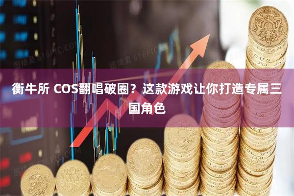 衡牛所 COS翻唱破圈？这款游戏让你打造专属三国角色